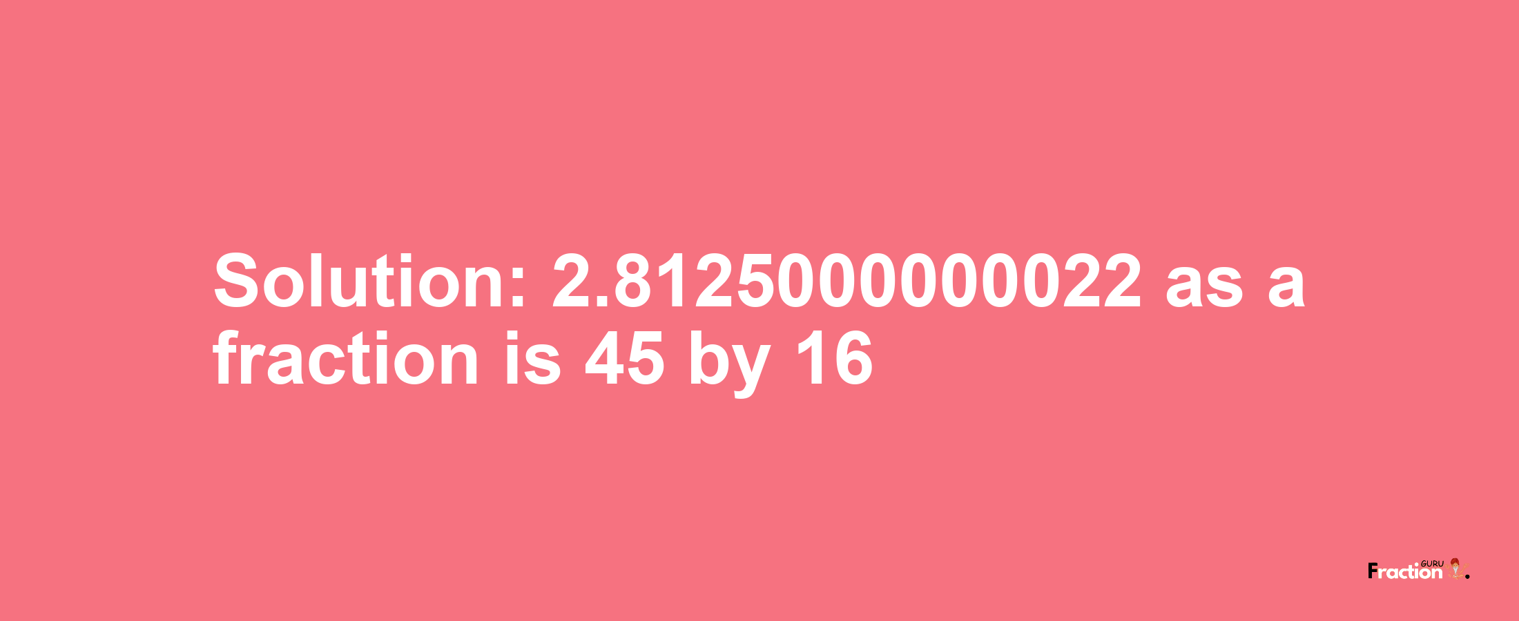 Solution:2.8125000000022 as a fraction is 45/16